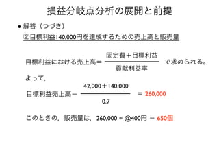 損益分岐点分析の展開と前提
• 解答（つづき） 
②目標利益140,000円を達成するための売上高と販売量
目標利益における売上高＝
貢献利益率
固定費＋目標利益
で求められる。
目標利益売上高＝
42,000＋140,000
0.7
＝ 260,000
よって，
このときの，販売量は，260,000 ÷ @400円 ＝ 650個
 