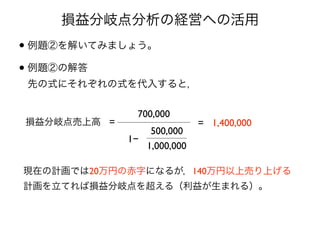 損益分岐点分析の経営への活用
• 例題②を解いてみましょう。
• 例題②の解答 
先の式にそれぞれの式を代入すると，
損益分岐点売上高 =
700,000
500,000
1,000,000
= 1,400,000
現在の計画では20万円の赤字になるが，140万円以上売り上げる 
計画を立てれば損益分岐点を超える（利益が生まれる）。
1−
 