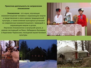 ДЕПАРТАМЕНТ ОБРАЗОВАНИЯ
ГОРОДА МОСКВЫ
Проектная деятельность по направлению
этноэкология
Этноэкология - это наука, изучающая
взаимоотношения человека с окружающим миром
и представления о нем в рамках традиционной
культуры, а также влияние культурных установок
на современные взаимоотношения с природой и
окружающим миром в целом.
Изучение этноэкологии в начальной школе, в
рамках экспедиций на Ямал, Кабардино-Балкарию
и Карачаево-Черкессию; посещение музея Кочевой
культуры
 