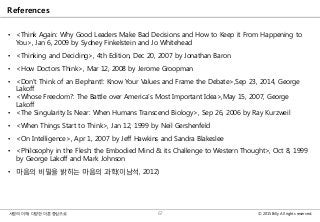 © 2015 Billy All rights reserved.사람의 이해: 다양한 이론 중심으로
References
• <Think Again: Why Good Leaders Make Bad Decisions and How to Keep it From Happening to
You>, Jan 6, 2009 by Sydney Finkelstein and Jo Whitehead
• <Thinking and Deciding>, 4th Edition, Dec 20, 2007 by Jonathan Baron
• <How Doctors Think>, Mar 12, 2008 by Jerome Groopman
• <Don't Think of an Elephant!: Know Your Values and Frame the Debate>,Sep 23, 2014, George
Lakoff
• <Whose Freedom?: The Battle over America's Most Important Idea>,May 15, 2007, George
Lakoff
• <The Singularity Is Near: When Humans Transcend Biology>, Sep 26, 2006 by Ray Kurzweil
• <When Things Start to Think>, Jan 12, 1999 by Neil Gershenfeld
• <On Intelligence>, Apr 1, 2007 by Jeff Hawkins and Sandra Blakeslee
• <Philosophy in the Flesh: the Embodied Mind & its Challenge to Western Thought>, Oct 8, 1999
by George Lakoff and Mark Johnson
• 마음의 비밀을 밝히는 마음의 과학(이남석, 2012)
67
 