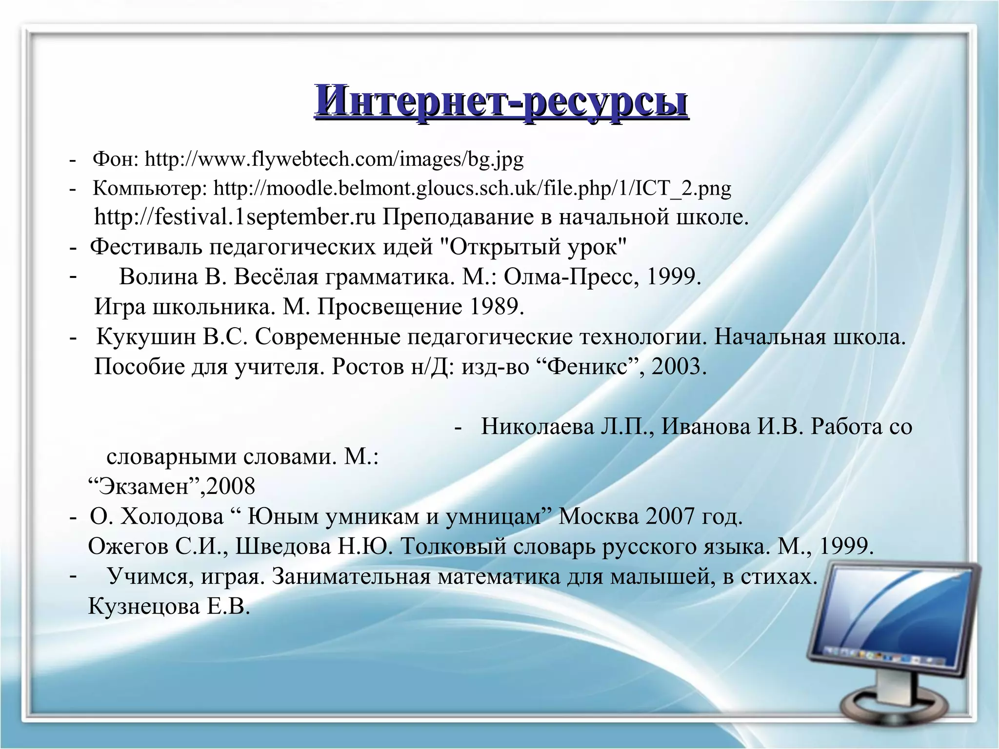 Интернет-ресурсыИнтернет-ресурсы
- Фон: http://www.flywebtech.com/images/bg.jpg
- Компьютер: http://moodle.belmont.gloucs.sch.uk/file.php/1/ICT_2.png
http://festival.1september.ru Преподавание в начальной школе.
- Фестиваль педагогических идей "Открытый урок"
- Волина В. Весёлая грамматика. М.: Олма-Пресс, 1999.
Игра школьника. М. Просвещение 1989.
- Кукушин В.С. Современные педагогические технологии. Начальная школа.
Пособие для учителя. Ростов н/Д: изд-во “Феникс”, 2003.
- Николаева Л.П., Иванова И.В. Работа со
словарными словами. М.:
“Экзамен”,2008
- О. Холодова “ Юным умникам и умницам” Москва 2007 год.
Ожегов С.И., Шведова Н.Ю. Толковый словарь русского языка. М., 1999.
- Учимся, играя. Занимательная математика для малышей, в стихах.
Кузнецова Е.В.
 