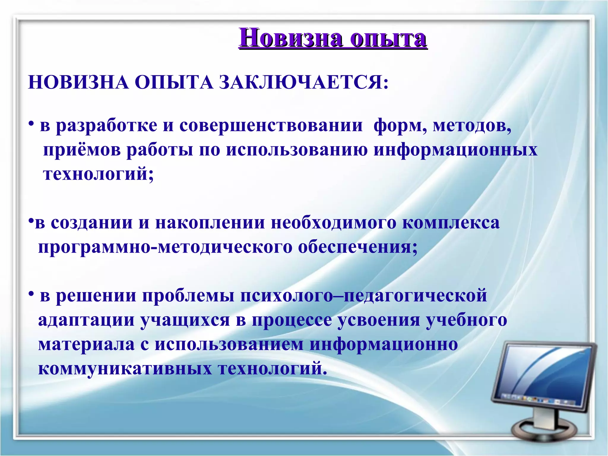 Новизна опытаНовизна опыта
НОВИЗНА ОПЫТА ЗАКЛЮЧАЕТСЯ:
• в разработке и совершенствовании форм, методов,
приёмов работы по использованию информационных
технологий;
•в создании и накоплении необходимого комплекса
программно-методического обеспечения;
• в решении проблемы психолого–педагогической
адаптации учащихся в процессе усвоения учебного
материала с использованием информационно
коммуникативных технологий.
 