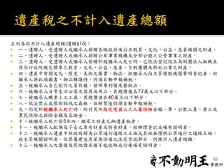 左列各款不計入遺產總額(遺贈§16)：
 一、遺贈人、受遺贈人或繼承人捐贈各級政府及公立教育、文化、公益、慈善機關之財產。
 二、遺贈人、受遺贈人或繼承人捐贈公有事業機構或全部公股之公營事業之財產。
 三、遺贈人、受遺贈人或繼承人捐贈於被繼承人死亡時，已依法登記設立為財團法人組織且
符合行政院規定標準之教育、文化、公益、慈善、宗教團體及祭祀公業之財產。
 四、遺產中有關文化、歷史、美術之圖書、物品，經繼承人向主管稽徵機關聲明登記者。但
繼承人將此項圖書、物品轉讓時，仍須自動申報補稅。
 五、被繼承人自己創作之著作權、發明專利權及藝術品。
 六、被繼承人日常生活必需之器具及用品，其總價值在72萬元以下部分。
 七、被繼承人職業上之工具，其總價值在40萬元以下部分。
 八、依法禁止或限制採伐之森林。但解禁後仍須自動申報補稅。
 九、約定於被繼承人死亡時，給付其所指定受益人之人壽保險金額、軍、公教人員、勞工或
農民保險之保險金額及互助金。
 十、被繼承人死亡前5年內，繼承之財產已納遺產稅者。
 十一、被繼承人配偶及子女之原有財產或特有財產，經辦理登記或確有證明者。
 十二、被繼承人遺產中經政府闢為公眾通行道路之土地或其他無償供公眾通行之道路土地，
經主管機關證明者。但其屬建造房屋應保留之法定空地部分，仍應計入遺產總額。
 十三、被繼承人之債權及其他請求權不能收取或行使確有證明者。
83
 