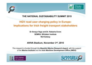 HGV road user charging policy in Europe:
Implications for Irish freight transport stakeholders
Dr Amaya Vega and Dr. Natasha Evers
SEMRU, Whitaker Institute
NUI Galway
AVIVA Stadium, November 3rd, 2015
THE NATIONAL SUSTAINABILITY SUMMIT 2015
This research is funded through the Beaufort Marine Research Award, with the support
of the Marine Institute and the Irish Maritime Development Office (IMDO)
 