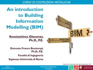 CORSO DI
COSTRUZIONI METALLICHE
An introduction
to Building
Information
Modelling (BIM)
Konstantinos Gkoumas,
Ph.D., P.E.
Docente: Franco Bontempi,
Ph.D., P.E.
Facoltà di Ingegneria
Sapienza Università di Roma
CORSO DI COSTRUZIONI METALLICHE
Konstantinos Gkoumas
17/12/2015
Source: http://macinteract.com/bim-reality-check-1253
 