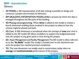 CORSO DI
COSTRUZIONI METALLICHE Page 10An introduction to
Building Information Modelling
Konstantinos Gkoumas
17/12/2015
BIM - Introduction
Glossary
Source: BUILDING BEFORE BUILDING: THE BIM REVOLUTION
http://www.bimgeneration.com/english/pdf/bim-book_25x30.pdf
• 3D MODEL: a 3D representation of all data making it possible to design and
construct a project and simulate its behaviour.
• BIM (BUILDING INFORMATION MODELLING): a process by which this data is
managed throughout the life-cycle of the building.
• 4D: Phasing and programming. When time is added to the model, it creates a
fourth dimension enabling those involved in the project to observe how the
scheme might be phased and built.
• 5D: Cost. A fifth dimension is introduced when the concept of cost over time is
added to the 3D model. 5D allows modellers to explore the budget/estimated
cost of a project at any given point in time during the project.
• 6D: Asset Management and Facility Management.The 6D model is often referred
to as the "As Built" model.This model is handed over to the client/end user
once the project has reached practical completion.
• 7D: The next dimension, not widely used in construction, today refers to
energy and environmental performances of the project.
 