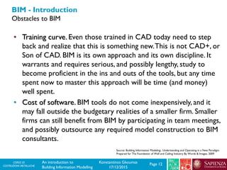 CORSO DI
COSTRUZIONI METALLICHE Page 12An introduction to
Building Information Modelling
Konstantinos Gkoumas
17/12/2015
BIM - Introduction
Obstacles to BIM
• Training curve. Even those trained in CAD today need to step
back and realize that this is something new.This is not CAD+, or
Son of CAD. BIM is its own approach and its own discipline. It
warrants and requires serious, and possibly lengthy, study to
become proficient in the ins and outs of the tools, but any time
spent now to master this approach will be time (and money)
well spent.
• Cost of software. BIM tools do not come inexpensively, and it
may fall outside the budgetary realities of a smaller firm. Smaller
firms can still benefit from BIM by participating in team meetings,
and possibly outsource any required model construction to BIM
consultants.
Source: Building Information Modeling:. Understanding and Operating in a New Paradigm.
Prepared for The Foundation of Wall and Ceiling Industry By Words & Images, 2009
 
