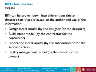 CORSO DI
COSTRUZIONI METALLICHE Page 14An introduction to
Building Information Modelling
Konstantinos Gkoumas
17/12/2015
BIM - Introduction
Purpose
BIM can be broken down into different but similar
database sets that are based on the author and use of the
information:
• Design intent model (by the designer for the designer)
• Build intent model (by the contractor for the
contractor)
• Fabrication intent model (by the subcontractor for the
subcontractor)
• Facility management model (by the owner for the
owner)
 