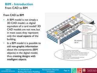 CORSO DI
COSTRUZIONI METALLICHE Page 16An introduction to
Building Information Modelling
Konstantinos Gkoumas
17/12/2015
BIM - Introduction
From CAD to BIM
From CAD to BIM
• A BIM model is not simply a
3D CAD model, i.e. digital
equivalent of a card model! 3D
CAD models are not new, but
in most cases they represent
only the visual aspects of the
building.
• In a BIM model it is possible to
add non-graphic information
about the components (BIM
objects) in the digital model,
thus, creating designs with
intelligent objects.
 
