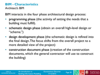 CORSO DI
COSTRUZIONI METALLICHE Page 20An introduction to
Building Information Modelling
Konstantinos Gkoumas
17/12/2015
BIM - Characteristics
Architect’s BIM
BIM interacts in the four phase architectural design process:
• programming phase (the activity of setting the needs that a
building must fulfill).
• schematic design phase (obtain an overall high-level design or
“scheme.”)
• design development phase (the schematic design is refined into
the final design.The focus shifts from the overall project to a
more detailed view of the project)
• construction document phase (creation of the construction
documents, which the general contractor will use to construct
the building)
 