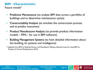 CORSO DI
COSTRUZIONI METALLICHE Page 23An introduction to
Building Information Modelling
Konstantinos Gkoumas
17/12/2015
BIM - Characteristics
Future trends*
• Predictive Maintenance (to analyze BIM data across a portfolio of
buildings and to determine maintenance cycles)
• Constructability Analysis (to simulate the construction process
and to predict outcomes)
• Product Manufacturer Analysis (to provide product information
models – PIMs - for use in BIM software)
• Building Management Systems (to have detailed information about
the building, its systems and intelligence)
* (adapted from: BIM for Building Owners and Developers: Making a Business Case for Using BIM on
Projects, K. Pramod Reddy, January 2012)
 