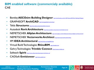 CORSO DI
COSTRUZIONI METALLICHE Page 24An introduction to
Building Information Modelling
Konstantinos Gkoumas
17/12/2015
BIM enabled software (commercialy available)
CAE
• Bentley AECOsim Building Designer http://www.bentley.com/en-US/Products/AECOsim+Building+Designer
• GRAPHISOFT ArchiCAD http://www.graphisoft.com/archicad
• Tekla Structures http://www.tekla.com/products/tekla-structures
• Autodesk Revit Architecture http://www.autodesk.com/products/revit-family/overview
• NEMETSCHEK Allplan Architecture http://www.allplan.com/en/software/architecture/allplan-architecture.html
• NEMETSCHEK Vectorworks Architect http://www.vectorworks.net/architect
• 4M IDEA Architectural http://www.4msa.com/ideaENG.html
• Virtual BuildTechnologies RhinoBIM http://rhinobim.com
• GehryTechnologies Trimble Connect http://connect.trimble.com
• Softtech Spirit https://www.softtech.de/software/spirit-2d-3d-bim-cad
• CADSoft Envisioneer http://www.cadsoft.com
 