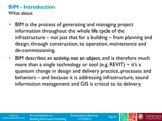 CORSO DI
COSTRUZIONI METALLICHE Page 8An introduction to
Building Information Modelling
Konstantinos Gkoumas
17/12/2015
BIM - Introduction
What about
• BIM is the process of generating and managing project
information throughout the whole life cycle of the
infrastructure – not just that for a building – from planning and
design, through construction, to operation, maintenance and
de-commissioning.
• BIM describes an activity, not an object, and is therefore much
more than a single technology or tool (e.g. REVIT) ~ it’s a
quantum change in design and delivery practice, processes and
behaviors – and because it is addressing infrastructure, sound
information management and GIS is critical to its delivery.
 