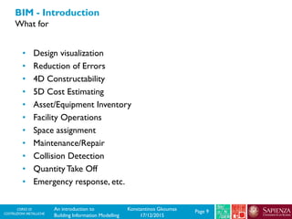 CORSO DI
COSTRUZIONI METALLICHE Page 9An introduction to
Building Information Modelling
Konstantinos Gkoumas
17/12/2015
BIM - Introduction
What for
• Design visualization
• Reduction of Errors
• 4D Constructability
• 5D Cost Estimating
• Asset/Equipment Inventory
• Facility Operations
• Space assignment
• Maintenance/Repair
• Collision Detection
• Quantity Take Off
• Emergency response, etc.
 