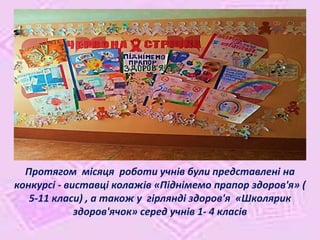 Протягом місяця роботи учнів були представлені на
конкурсі - виставці колажів «Піднімемо прапор здоров'я» (
5-11 класи) , а також у гірлянді здоров'я «Школярик
здоров'ячок» серед учнів 1- 4 класів
 