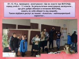 01.12.15 р. проведено анкетування «Що ви знаєте про ВІЛ/СНІД»
серед учнів 6 – 11 класів. За результатами анкетування засвідчили ,
що діти добре обізнані в питаннях ВІЛ/СНІД,
знають як себе вберегти від хвороби.
Також відбувся диспут за темою: «Алкоголь – найпоширеніший
наркотик».
 