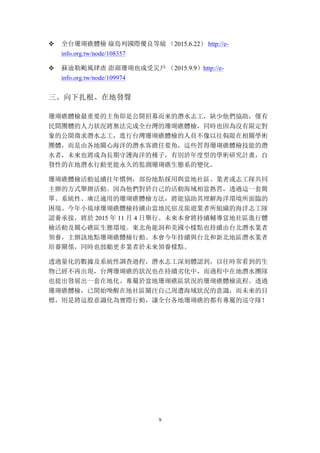 9
v 全台珊瑚礁體檢 綠島列國際優良等級 （2015.6.22） http://e-
info.org.tw/node/108357
v 蘇迪勒颱風肆虐 澎湖珊瑚也成受災戶 （2015.9.9）http://e-
info.org.tw/node/109974
三、	
 向下扎根、在地發聲
珊瑚礁體檢最重要的主角即是公開招募而來的潛水志工，缺少他們協助，僅有
民間團體的人力狀況將無法完成全台灣的珊瑚礁體檢，同時也因為沒有限定對
象的公開徵求潛水志工，進行台灣珊瑚礁體檢的人員不像以往侷限在相關學術
團體，而是由各地關心海洋的潛水客擔任要角，這些習得珊瑚礁體檢技能的潛
水者，未來也將成為長期守護海洋的種子，有別於年度型的學術研究計畫，自
發性的在地潛水行動更能永久的監測珊瑚礁生態系的變化。
珊瑚礁體檢活動延續往年慣例，部份地點採用與當地社區、業者或志工隊共同
主辦的方式舉辦活動。因為他們對於自己的活動海域相當熟習，透過這一套簡
單、系統性、廣泛適用的珊瑚礁體檢方法，將能協助其理解海洋環境所面臨的
困境。今年小琉球珊瑚礁體檢持續由當地民宿及旅遊業者所組織的海洋志工隊
認養承接，將於 2015 年 11 月 4 日舉行。未來本會將持續輔導當地社區進行體
檢活動及關心礁區生態環境。東北角龍洞和美國小樣點也持續由台北潛水業者
領養，主辦該地點珊瑚礁體檢行動。本會今年持續與台北和新北地區潛水業者
培養關係，同時也鼓勵更多業者於未來領養樣點。
透過量化的數據及系統性調查過程，潛水志工深刻體認到，以往時常看到的生
物已經不再出現，台灣珊瑚礁的狀況也在持續劣化中，而過程中在地潛水團隊
也提出發展出一套在地化、專屬於當地珊瑚礁區狀況的珊瑚礁體檢流程。透過
珊瑚礁體檢，已開始喚醒在地社區關注自己周遭海域狀況的意識，而未來的目
標，則是將這股意識化為實際行動，讓全台各地珊瑚礁的都有專屬的巡守隊！
 