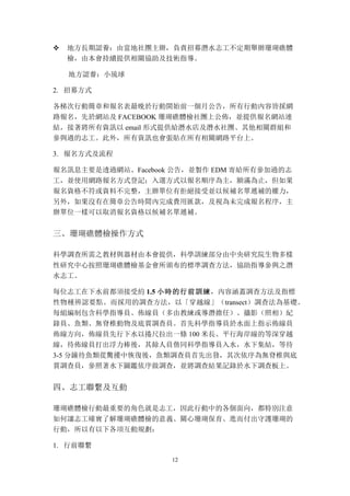 12
v 地方長期認養：由當地社團主辦，負責招募潛水志工不定期舉辦珊瑚礁體
檢，由本會持續提供相關協助及技術指導。
地方認養：小琉球
2. 招募方式
各梯次行動簡章和報名表最晚於行動開始前一個月公告，所有行動內容皆採網
路報名，先於網站及 FACEBOOK 珊瑚礁體檢社團上公佈，並提供報名網站連
結，接著將所有資訊以 email 形式提供給潛水店及潛水社團、其他相關群組和
參與過的志工。此外，所有資訊也會張貼在所有相關網路平台上。
3. 報名方式及流程
報名訊息主要是透過網站、Facebook 公告，並製作 EDM 寄給所有參加過的志
工，並使用網路報名方式登記；入選方式以報名順序為主，額滿為止，但如果
報名資格不符或資料不完整，主辦單位有拒絕接受並以候補名單遞補的權力，
另外，如果沒有在簡章公告時間內完成費用匯款，及視為未完成報名程序，主
辦單位一樣可以取消報名資格以候補名單遞補。
三、	
 珊瑚礁體檢操作方式
科學調查所需之教材與器材由本會提供，科學訓練部分由中央研究院生物多樣
性研究中心按照珊瑚礁體檢基金會所頒布的標準調查方法，協助指導參與之潛
水志工。
每位志工在下水前都須接受約 1.5 小時的行前訓練，內容涵蓋調查方法及指標
性物種辨認要點。而採用的調查方法，以「穿越線」（transect）調查法為基礎。
每組編制包含科學指導員、佈線員（多由教練或導潛擔任）、攝影（照相）紀
錄員、魚類、無脊椎動物及底質調查員。首先科學指導員於水面上指示佈線員
佈線方向，佈線員先行下水以捲尺拉出一條 100 米長、平行海岸線的等深穿越
線，待佈線員打出浮力棒後，其餘人員偕同科學指導員入水，水下集結，等待
3-5 分鐘待魚類從驚擾中恢復後，魚類調查員首先出發，其次依序為無脊椎與底
質調查員，參照著水下圖鑑依序做調查，並將調查結果記錄於水下調查板上。
四、	
 志工聯繫及互動
珊瑚礁體檢行動最重要的角色就是志工，因此行動中的各個面向，都特別注意
如何讓志工確實了解珊瑚礁體檢的意義、關心珊瑚保育、進而付出守護珊瑚的
行動，所以有以下各項互動規劃：
1. 行前聯繫
 