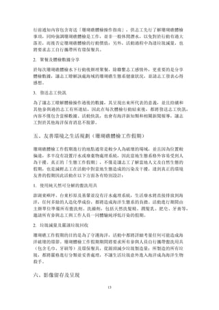 13
行前通知內容包含寄送「珊瑚礁體檢操作指南」，供志工先行了解珊瑚礁體檢
事項，同時強調珊瑚礁體檢是工作，並非一般休閒潛水，以免對於行動有過大
落差，而後否定珊瑚礁體檢的行動價值；另外，活動過程中為達垃圾減量，也
將要求志工自行攜帶所有環保餐具。
2. 聚餐及體檢數據分享
於每次珊瑚礁體檢水下行動後辦理聚餐，除聯繫志工感情外，更重要的是分享
體檢數據，讓志工瞭解該處海域的珊瑚礁生態系健康狀況，並請志工發表心得
感想。
3. 發送志工快訊
為了讓志工瞭解體檢操作過後的數據，其呈現出來所代表的意義，並且持續和
其他參與過的志工有所連結，因此在每次體檢行動結束後，都將發送志工快訊，
內容不僅包含當梯數據、活動快訊，也會有海洋新知類和相關新聞報導，讓志
工對於其他海洋保育消息不脫節。
五、	
 友善環境之生活規劃（珊瑚礁體檢工作假期）
珊瑚礁體檢工作假期進行的地點通常是較少人為破壞的場域，並且因為位置較
偏遠，多半沒有設置汙水或廢棄物處理系統，因此當地生態系格外容易受到人
為干擾。真正的「生態工作假期」，不僅是讓志工了解當地人文及自然生態的
假期，也是減輕志工在活動中對當地生態造成的污染及干擾，達到真正的環境
友善的假期因此活動在以下方面各有特別設計：
1. 使用純天然可分解的盥洗用具
澎湖東嶼坪、台東杉原及基翬並沒有汙水處理系統，生活廢水將直接排放到海
洋，任何多餘的人造化學成份，都將造成海洋生態系的負擔。活動進行期間由
主辦單位準備所有盥洗劑、洗滌劑，包括天然洗髮精、潤髮乳、肥皂、牙膏等，
邀請所有參與志工與工作人員一同體驗純淨低汙染的假期。
2. 垃圾減量及嚴謹垃圾回收
珊瑚礁工作假期的目的是為了守護海洋，活動中都將詳細考量任何可能造成海
洋破壞的環節。珊瑚體檢工作假期期間將要求所有參與人員自行攜帶盥洗用具
（包含毛巾、牙刷等）及環保餐具，從源頭減少垃圾製造量；所製造的所有垃
圾，都將嚴格進行分類並妥善處理，不讓生活垃圾意外進入海洋成為海洋生物
殺手。
六、	
 影像留存及呈現
 