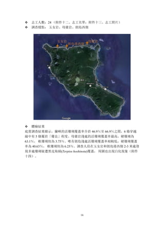 16
v 志工人數：24 （附件十二、志工名單；附件十三、志工照片）
v 調查樣點： 玉女岩、母雞岩、朗島西側
v 體檢結果
底質調查結果顯示，蘭嶼的活珊瑚覆蓋率介於 46.9％至 66.9％之間，6 條穿越
線中有 5 條屬於「優良」程度。母雞岩淺處的活珊瑚覆蓋率最高，硬珊瑚為
63.1％， 軟珊瑚則為 3.75％。唯有朗島淺處活珊瑚覆蓋率相較低，硬珊瑚覆蓋
率為 40.63％， 軟珊瑚則為 6.25％。調查人員在玉女岩和朗島港西側 2-3 米處發
現多處珊瑚疑遭黑皮海綿(Terpios hoshinota)覆蓋， 周圍也出現白化現象（附件
十四）。
朗島港西側
母雞岩玉女岩
 