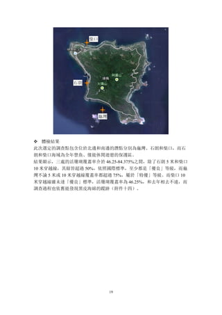 19
v 體檢結果
此次選定的調查點包含位於北邊和南邊的潛點分別為龜灣、石朗和柴口，而石
朗和柴口海域為全年禁魚、僅能休閒遊憩的保護區。
結果顯示，三處的活珊瑚覆蓋率介於 46.25-84.375%之間，除了石朗 5 米和柴口
10 米穿越線，其餘皆超過 50%，依照國際標準，至少都是「優良」等級，而龜
灣不論 5 米或 10 米穿越線覆蓋率都超過 75%，屬於「特優」等級。而柴口 10
米穿越線雖未達「優良」標準，活珊瑚覆蓋率為 46.25%，和去年相去不遠，而
調查過程也依舊能發現黑皮海綿的蹤跡（附件十四）。
柴口
石朗
龜灣
 