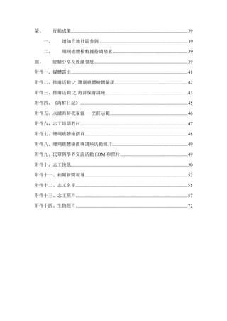 柒、	
   行動成果......................................................................................................39	
  
一、	
   增加在地社區參與 .............................................................................39	
  
二、	
   珊瑚礁體檢數據持續積累 .................................................................39	
  
捌、	
   經驗分享及後續發展..................................................................................39	
  
附件一、媒體露出......................................................................................................41	
  
附件二、推廣活動 之 珊瑚礁體檢體驗課................................................................42	
  
附件三、推廣活動 之 海洋保育講座........................................................................43	
  
附件四、《海鮮日記》..............................................................................................45	
  
附件五、永續海鮮我家做 － 烹飪示範....................................................................46	
  
附件六、志工培訓教材..............................................................................................47	
  
附件七、珊瑚礁體檢摺頁..........................................................................................48	
  
附件八、珊瑚礁體檢推廣講座活動照片..................................................................49	
  
附件九、民眾與學界交流活動 EDM 和照片...........................................................49	
  
附件十、志工快訊......................................................................................................50	
  
附件十一、相關新聞報導..........................................................................................52	
  
附件十二、志工名單..................................................................................................55	
  
附件十三、志工照片..................................................................................................57	
  
附件十四、生物照片..................................................................................................72
 