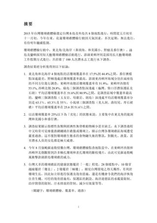 i
摘要
2015 年台灣珊瑚礁體檢選定台灣本島及外島共 8 個地點進行，時間從五月初至
十一月初。今年台東、花蓮珊瑚礁體檢行動因天氣因素，多次延期，無法進行，
有待明年繼續監測。
珊瑚礁體檢行動中，東北角/北海岸（鼻頭角、和美國小、野柳及番仔澳）、綠
島及蘭嶼採用短天數珊瑚礁體檢活動進行，澎湖東嶼坪則是採用長天數珊瑚礁
工作假期方式進行，共招募了 100 人次潛水志工進行水下調查。
調查結果經分析後得到以下結論：
1. 東北角和北海岸 4 個地點的活珊瑚覆蓋率在 17.5%到 44.4%之間，番仔澳樣
點深處最差，野柳淺處活珊瑚覆蓋率最高。澎湖東西嶼坪海域分別在兩座島
的不同方位進行調查，東嶼坪南側活珊瑚覆蓋率有 51.9%，東嶼坪西側有
53.1%, 西嶼北側 28.8%。綠島三個調查點深淺處（龜灣、柴口浮潛保護區及
石朗）平均活珊瑚覆蓋率在 51.6%到 80.9%之間，是調查區域中覆蓋率最高
的。蘭嶼三個調查點（玉女岩、母雞岩、朗島）深淺處平均活珊瑚覆蓋率分
別是 63.1％、65.3％及 55％。小琉球三個調查點（美人洞、漁埕尾、厚石裙
礁）平均活珊瑚覆蓋率在 25.6 到 51.6％之間。
2. 以活珊瑚覆蓋率 25%以下為「劣化」的狀態來說，主要集中在東北角的龍洞
灣和美國小和番仔澳。
3. 調查結果顯示指標性魚類與經濟性無脊椎動物稀少甚至缺乏，水下調查過程
中又時常可見廢棄漁網纏繞在礁盤或珊瑚上，顯示台灣各珊瑚礁區海域遭受
嚴重過漁。這不僅對珊瑚礁生態系的食物鏈失衡的警訊，對觀光、漁業，甚
至潛水人員的安危都是極大威脅。
4. 今年 8 月強颱蘇迪勒侵襲台灣，珊瑚礁體檢點查地點當中，在東嶼坪西側和
西嶼坪北側觀察到許多軸孔珊瑚和表孔珊瑚的斷枝殘片，由此可見蘇迪勒颱
風衝擊澎湖群島珊瑚礁的威力。
5. 台灣大多的珊瑚礁區的健康狀態屬於「一般」程度，28 個樣點中，10 條穿
越線屬於「優良」，2 條屬於「極優」，顯見台灣環境之得天獨厚，有利於
珊瑚生長，因此如立即進行保護及復育措施，還是有機會令我們的海洋恢復
往昔生機。可行的復育措施有：保護區的劃設、海洋遊憩區的承載量限制、
沿岸開發的限制、汙水排放的管制、減少垃圾量等等。
（關鍵字：珊瑚礁體檢、覆蓋率、過漁）
 