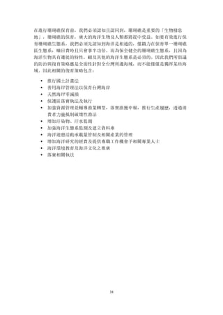 38
在進行珊瑚礁保育前，我們必須認知且認同到，珊瑚礁是重要的「生物棲息
地」，珊瑚礁的保育，廣大的海洋生物及人類都將從中受益。如要有效進行保
育珊瑚礁生態系，我們必須先認知到海洋是相通的，僅戳力在保育單一珊瑚礁
區生態系，曠日費時且只會事半功倍。而為保全健全的珊瑚礁生態系，且因為
海洋生物具有遷徙的特性，顧及其他的海洋生態系是必須的。因此我們所倡議
的防治與復育策略應是全面性針對全台灣周邊海域，而不能僅僅是獨厚某些海
域。因此相關的復育策略包含：
• 推行國土計畫法
• 善用海岸管理法以保育台灣海岸
• 天然海岸零減損
• 保護區落實執法及執行
• 加強資源管理並輔導漁業轉型，落實漁獲申報，推行生產履歷，透過消
費者力量抵制破壞性漁法
• 增加汙染物、汙水監測
• 加強海洋生態系監測及建立資料庫
• 海洋遊憩活動承載量管制及相關產業的管理
• 增加海洋研究的經費及提供專職工作機會予相關專業人士
• 海洋環境教育及海洋文化之推廣
• 落實相關執法
 