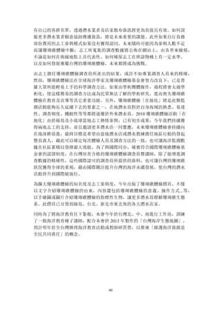 40
有自己的客群名單，透過潛水業者及店家散布資訊將更為直接且有效。如何說
服更多潛水業者願意協助傳播資訊，將是未來重要的課題。此外如果自行負擔
部份費用的志工參與模式如果沒有獲得認同，未來隨時可能因為參與人數不足
而讓珊瑚礁體檢中斷；志工所蒐集的調查數據將公佈在網站上，由各界來檢視，
不論是如何在佈線地點上具代表性、如何確保志工在辨認物種上有一定水準、
以及如何發展專屬台灣的珊瑚礁體檢，未來都將成為挑戰。
由志工擔任珊瑚礁體檢調查員所產出的結果，或許不如專業調查人員來的精確，
然而，珊瑚礁體檢法在全球海洋學家及珊瑚礁體檢基金會努力改良下，已是普
羅大眾所能輕易上手的科學調查方法。如果由學術團體操作，過程將會太過學
術化，使這樣簡易的調查方法成為民眾無法了解的學術研究，進而喪失珊瑚礁
體檢在教育及宣導等其它重要功能。另外，珊瑚礁體檢「在地化」將是此類監
測活動能夠長久延續下去的要素之一，在地潛水員對於自身海域的熟悉、易達
性、調查頻度、機動性等等都將遠優於外來潛水員。2010 珊瑚礁體檢活動「在
地化」由於綠島及小琉球當地志工熱情參與，已有初步成果，今年我們持續獲
得兩地志工的支持，並且邀請更多潛水店一同響應，未來珊瑚礁體檢會持續向
在地深耕前進，最終目標是希望由當地潛水店或潛水教練擔任地區行動的發起
暨負責人，藉此可以確定每次體檢人員及調查方法的一致，也可讓海洋監測數
據在社區累積以發揮最大效能。為了與國際同步，確實符合國際珊瑚礁體檢基
金會的認證制度，在台灣培育合格的珊瑚礁體檢調查員暨講師，除了能增進調
查數據的精確性，這些國際認可的調查員所提供的資料，也可讓台灣的珊瑚礁
狀況獲得全球的重視，藉由國際關注提升台灣的海洋永續發展，使台灣的潛水
活動晉升到國際級地位。
為擴大珊瑚礁體檢的知名度及志工參與度，今年出版了珊瑚礁體檢摺頁，不僅
以文字介紹珊瑚礁體檢的由來，內容還包括珊瑚礁體檢的意義、操作方式...等，
以手繪圖或圖片介紹珊瑚礁體檢的指標性生物，讓更多潛水員瞭解珊瑚礁生態
系。此摺頁已分發到綠島、台北、新北市東北角的各大潛水店家。
同時為了將海洋教育往下紮根，本會今年於台灣北、中、南進行工作坊，訓練
了一批海洋教育種子講師，配合本會於 2013 年製作的「台灣海岸生態地圖」，
預計明年於全台灣辦理海洋教育活動或教師研習營，以推廣「維護海洋資源是
全民共同責任」的概念。
 