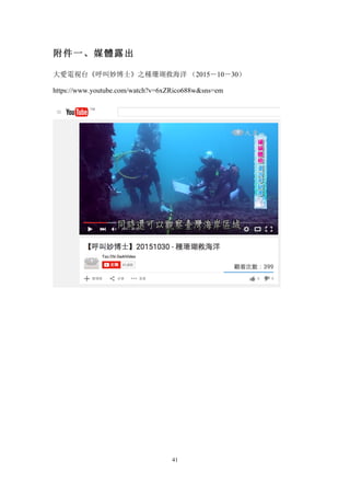 41
附件一、媒體露出
大愛電視台《呼叫妙博士》之種珊瑚救海洋 （2015－10－30）
https://www.youtube.com/watch?v=6xZRico688wsns=em
 