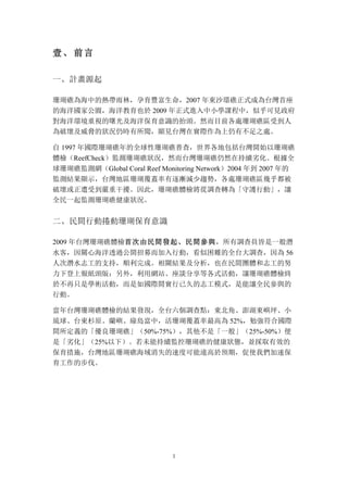 1
壹、 前言
一、	
 計畫源起
珊瑚礁為海中的熱帶雨林，孕育豐富生命，2007 年東沙環礁正式成為台灣首座
的海洋國家公園，海洋教育也於 2009 年正式進入中小學課程中，似乎可見政府
對海洋環境重視的曙光及海洋保育意識的抬頭。然而目前各處珊瑚礁區受到人
為破壞及威脅的狀況仍時有所聞，顯見台灣在實際作為上仍有不足之處。
自 1997 年國際珊瑚礁年的全球性珊瑚礁普查，世界各地包括台灣開始以珊瑚礁
體檢（ReefCheck）監測珊瑚礁狀況，然而台灣珊瑚礁仍然在持續劣化。根據全
球珊瑚礁監測網（Global Coral Reef Monitoring Network）2004 年到 2007 年的
監測結果顯示，台灣地區珊瑚覆蓋率有逐漸減少趨勢，各處珊瑚礁區幾乎都被
破壞或正遭受到嚴重干擾。因此，珊瑚礁體檢將從調查轉為「守護行動」，讓
全民一起監測珊瑚礁健康狀況。
二、	
 民間行動捲動珊瑚保育意識
2009 年台灣珊瑚礁體檢首次由民間發起、民間參與，所有調查員皆是一般潛
水客，因關心海洋透過公開招募而加入行動，看似困難的全台大調查，因為 56
人次潛水志工的支持，順利完成。相關結果及分析，也在民間團體和志工的努
力下登上報紙頭版；另外，利用網站、座談分享等各式活動，讓珊瑚礁體檢終
於不再只是學術活動，而是如國際間實行已久的志工模式，是能讓全民參與的
行動。
當年台灣珊瑚礁體檢的結果發現，全台六個調查點：東北角、澎湖東嶼坪、小
琉球、台東杉原、蘭嶼、綠島當中，活珊瑚覆蓋率最高為 52%，勉強符合國際
間所定義的「優良珊瑚礁」（50%-75%），其他不是「一般」（25%-50%）便
是「劣化」（25%以下）。若未能持續監控珊瑚礁的健康狀態，並採取有效的
保育措施，台灣地區珊瑚礁海域消失的速度可能遠高於預期，促使我們加速保
育工作的步伐。
 
