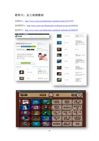 47
附件六、志工培訓教材
魚類閃卡：http://www.cram.com/flashcards/-reefcheck-fish-id-5513797
無脊椎閃卡：http://www.cram.com/flashcards/-reefcheck-inverts-id-5503018
底質閃卡：http://www.cram.com/flashcards/-reefcheck-substrate-id-5604979
 