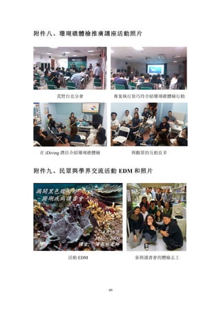 49
附件八、珊瑚礁體檢推廣講座活動照片
荒野台北分會 專案執行徐巧玲介紹珊瑚礁體檢行動
在 iDiving 潛店介紹珊瑚礁體檢 與觀眾的互動良多
附件九、民眾與學界交流活動 EDM 和照片
活動 EDM 參與讀書會的體檢志工
 