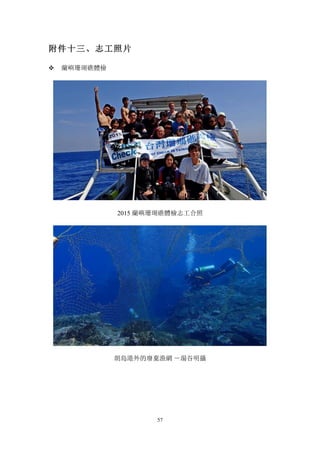 57
附件十三、志工照片
v 蘭嶼珊瑚礁體檢
2015 蘭嶼珊瑚礁體檢志工合照
朗島港外的廢棄漁網 －湯谷明攝
 