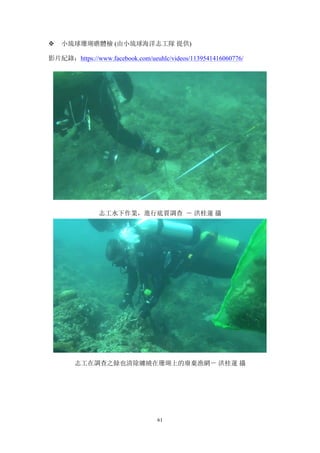 61
v 小琉球珊瑚礁體檢 (由小琉球海洋志工隊 提供)
影片紀錄：https://www.facebook.com/ueuhlc/videos/1139541416060776/
志工水下作業，進行底質調查 － 洪桂蓮 攝
志工在調查之餘也清除纏繞在珊瑚上的廢棄漁網－ 洪桂蓮 攝
 