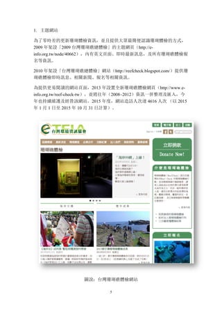 5
1. 主題網站
為了零時差的更新珊瑚體檢資訊，並且提供大眾最簡便認識珊瑚體檢的方式，
2009 年架設「2009 台灣珊瑚礁總體檢」的主題網頁（http://e-
info.org.tw/node/40662），內有英文頁面、即時最新訊息，及所有珊瑚礁體檢報
名等資訊。
2010 年架設「台灣珊瑚礁總體檢」網站（http://reefcheck.blogspot.com/）提供珊
瑚礁體檢即時訊息、相關新聞、報名等相關資訊。
為提供更易閱讀的網站頁面，2013 年設置全新珊瑚礁體檢網頁（http://www.e-
info.org.tw/reef-check-tw），並將往年（2008~2012）資訊一併整理及匯入，今
年也持續維護及經營該網站。2015 年度，網站造訪人次達 4616 人次 （以 2015
年 1 月 1 日至 2015 年 10 月 31 日計算）。
圖說：台灣珊瑚礁體檢網站
 