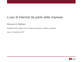 L’uso di Internet da parte delle imprese
Giovanni A. Barbieri
Il digital divide in Italia: l’uso di Internet da parte di cittadini e imprese
Istat, 21 dicembre 2015
 