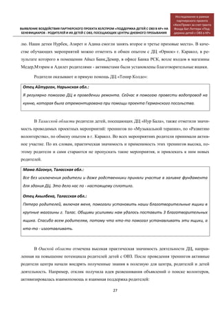 [ВЫЯВЛЕНИЕ ВОЗДЕЙСТВИЯ ПАРТНЕРСКОГО ПРОЕКТА ХЕЛСПРОМ «ПОДДЕРЖКА ДЕТЕЙ С ОВЗ В КР» НА
БЕНЕФИЦИАРОВ - РОДИТЕЛЕЙ И ИХ ДЕТЕЙ С ОВЗ, ПОСЕЩАЮЩИХ ЦЕНТРЫ ДНЕВНОГО ПРЕБЫВАНИЯ]
Исследование в рамках
партнерского проекта
«ХелсПром» за счет гранта
Фонда Биг Лоттери «Под-
держка детей с ОВЗ в КР»
27
лю. Наши детки Нурбек, Азирет и Адина смогли занять второе и третье призовые места». В каче-
стве обучающих мероприятий можно отметить и обмен опытом с ДЦ «Орнок» г. Каракол, в ре-
зультате которого в помещении Айыл Банк,Демир, в офисе Банка РСК, возле входов в магазины
Медер,Мээрим и Адилет родителями - активистами были установлены благотворительные ящики.
Родители оказывают и прямую помощь ДЦ «Тенир Колдо»:
Отец Айтурган, Нарынская обл.:
Я регулярно помогаю ДЦ в проведении ремонта. Сейчас я помогаю провести водопровод на
кухню, которая была отремонтирована при помощи проекта Германского посольства.
В Таласской области родители детей, посещающих ДЦ «Нур Бала», также отметили значи-
мость проводимых проектных мероприятий: тренингов по «Музыкальной терапии», по «Развитию
волонтерства», по обмену опытом в г. Каракол. Во всех мероприятиях родители принимали актив-
ное участие. По их словам, практическая значимость и применимость этих тренингов высока, по-
этому родители и сами стараются не пропускать такие мероприятия, и привлекать к ним новых
родителей.
Мама Айгокул, Таласская обл.:
Все без исключения родители и даже родственники приняли участие в заливке фундамента
для здания ДЦ. Это дело нас по - настоящему сплотило.
Отец Акылбека, Таласская обл.:
Пятеро родителей, включая меня, помогали установить наши благотворительные ящики в
крупные магазины г. Талас. Общими усилиями нам удалось поставить 3 благотворительных
ящика. Спасибо всем родителям, потому что кто-то помогал устанавливать эти ящики, а
кто-то - изготавливать.
В Ошской области отмечена высокая практическая значимость деятельности ДЦ, направ-
ленная на повышение потенциала родителей детей с ОВЗ. После проведения тренингов активные
родители центра начали внедрять полученные знания в полезную для центра, родителей и детей
деятельность. Например, отклик получила идея развешивания объявлений о поиске волонтеров,
активизировалась взаимопомощь и взаимная поддержка родителей:
 