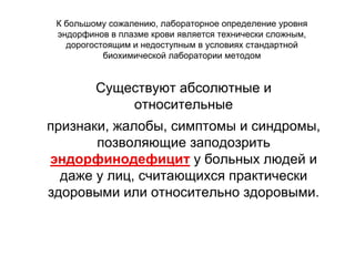 Существуют абсолютные и
относительные
признаки, жалобы, симптомы и синдромы,
позволяющие заподозрить
эндорфинодефицит у больных людей и
даже у лиц, считающихся практически
здоровыми или относительно здоровыми.
К большому сожалению, лабораторное определение уровня
эндорфинов в плазме крови является технически сложным,
дорогостоящим и недоступным в условиях стандартной
биохимической лаборатории методом
 