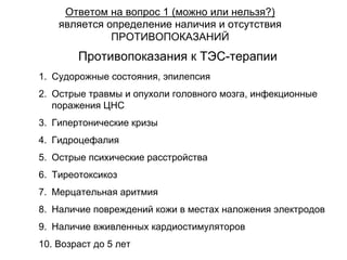 Противопоказания к ТЭС-терапии
1. Судорожные состояния, эпилепсия
2. Острые травмы и опухоли головного мозга, инфекционные
поражения ЦНС
3. Гипертонические кризы
4. Гидроцефалия
5. Острые психические расстройства
6. Тиреотоксикоз
7. Мерцательная аритмия
8. Наличие повреждений кожи в местах наложения электродов
9. Наличие вживленных кардиостимуляторов
10. Возраст до 5 лет
Ответом на вопрос 1 (можно или нельзя?)
является определение наличия и отсутствия
ПРОТИВОПОКАЗАНИЙ
 