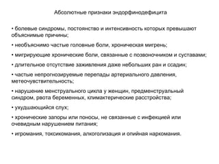 • болевые синдромы, постоянство и интенсивность которых превышают
объяснимые причины;
• необъяснимо частые головные боли, хроническая мигрень;
• мигрирующие хронические боли, связанные с позвоночником и суставами;
• длительное отсутствие заживления даже небольших ран и ссадин;
• частые непрогнозируемые перепады артериального давления,
метеочувствительность;
• нарушение менструального цикла у женщин, предменструальный
синдром, рвота беременных, климактерические расстройства;
• ухудшающийся слух;
• хронические запоры или поносы, не связанные с инфекцией или
очевидным нарушением питания;
• игромания, токсикомания, алкоголизация и опийная наркомания.
Абсолютные признаки эндорфинодефицита
 