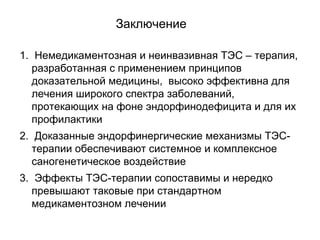 Заключение
1. Немедикаментозная и неинвазивная ТЭС – терапия,
разработанная с применением принципов
доказательной медицины, высоко эффективна для
лечения широкого спектра заболеваний,
протекающих на фоне эндорфинодефицита и для их
профилактики
2. Доказанные эндорфинергические механизмы ТЭС-
терапии обеспечивают системное и комплексное
саногенетическое воздействие
3. Эффекты ТЭС-терапии сопоставимы и нередко
превышают таковые при стандартном
медикаментозном лечении
 