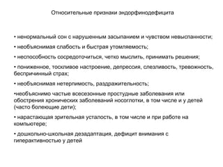 • ненормальный сон с нарушенным засыпанием и чувством невыспанности;
• необъяснимая слабость и быстрая утомляемость;
• неспособность сосредоточиться, четко мыслить, принимать решения;
• пониженное, тоскливое настроение, депрессия, слезливость, тревожность,
беспричинный страх;
• необъяснимая нетерпимость, раздражительность;
•необъяснимо частые всесезонные простудные заболевания или
обострения хронических заболеваний носоглотки, в том числе и у детей
(часто болеющие дети);
• нарастающая зрительная усталость, в том числе и при работе на
компьютере;
• дошкольно-школьная дезадаптация, дефицит внимания с
гиперактивностью у детей
Относительные признаки эндорфинодефицита
 
