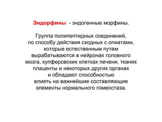 Эндорфины - эндогенные морфины.
Группа полипептидных соединений,
по способу действия сходных с опиатами,
которые естественным путем
вырабатываются в нейронах головного
мозга, купферовских клетках печени, тканях
плаценты и некоторых других органах
и обладают способностью
влиять на важнейшие составляющие
элементы нормального гомеостаза.
 