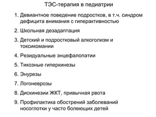 1. Девиантное поведение подростков, в т.ч. синдром
дефицита внимания с гиперактивностью
2. Школьная дезадаптация
3. Детский и подростковый алкоголизм и
токсикомании
4. Резидуальные энцефалопатии
5. Тикозные гиперкинезы
6. Энурезы
7. Логоневрозы
8. Дискинезии ЖКТ, привычная рвота
9. Профилактика обострений заболеваний
носоглотки у часто болеющих детей
ТЭС-терапия в педиатрии
 
