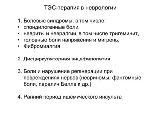 1. Болевые синдромы, в том числе:
• спондилогенные боли,
• невриты и невралгии, в том числе тригеминит,
• головные боли напряжения и мигрень,
• Фибромиалгия
2. Дисциркуляторная энцефалопатия
3. Боли и нарушение регенерации при
повреждениях нервов (невриномы, фантомные
боли, паралич Белла и др.)
4. Ранний период ишемического инсульта
ТЭС-терапия в неврологии
 