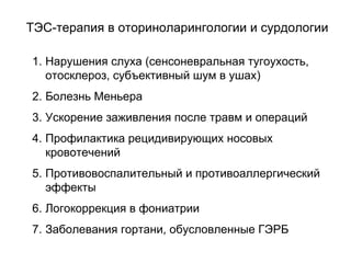 1. Нарушения слуха (сенсоневральная тугоухость,
отосклероз, субъективный шум в ушах)
2. Болезнь Меньера
3. Ускорение заживления после травм и операций
4. Профилактика рецидивирующих носовых
кровотечений
5. Противовоспалительный и противоаллергический
эффекты
6. Логокоррекция в фониатрии
7. Заболевания гортани, обусловленные ГЭРБ
ТЭС-терапия в оториноларингологии и сурдологии
 