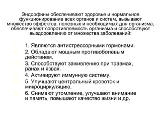 1. 1. Являются антистрессорными гормонами.
2. 2. Обладают мощным противоболевым
действием.
3. 3. Способствуют заживлению при травмах,
ранах и язвах.
4. 4. Активируют иммунную систему.
5. 5. Улучшают центральный кровоток и
микроциркуляцию.
6. 6. Снимают утомление, улучшают внимание
и память, повышают качество жизни и др.
Эндорфины обеспечивают здоровье и нормальное
функционирование всех органов и систем, вызывают
множество эффектов, полезных и необходимых для организма,
обеспечивают сопротивляемость организма и способствуют
выздоровлению от множества заболеваний:
 