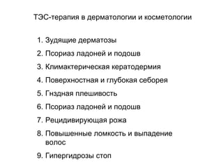 1. Зудящие дерматозы
2. Псориаз ладоней и подошв
3. Климактерическая кератодермия
4. Поверхностная и глубокая себорея
5. Гнздная плешивость
6. Псориаз ладоней и подошв
7. Рецидивирующая рожа
8. Повышенные ломкость и выпадение
волос
9. Гипергидрозы стоп
ТЭС-терапия в дерматологии и косметологии
 