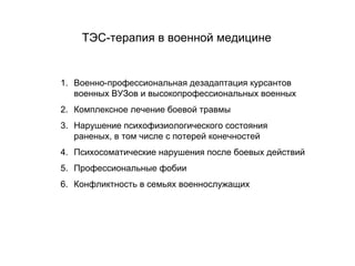 ТЭС-терапия в военной медицине
1. Военно-профессиональная дезадаптация курсантов
военных ВУЗов и высокопрофессиональных военных
2. Комплексное лечение боевой травмы
3. Нарушение психофизиологического состояния
раненых, в том числе с потерей конечностей
4. Психосоматические нарушения после боевых действий
5. Профессиональные фобии
6. Конфликтность в семьях военнослужащих
 
